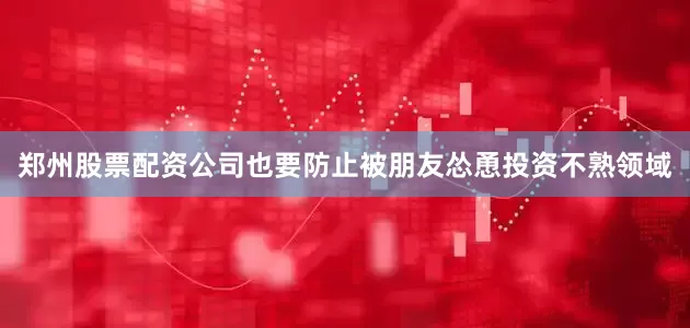 郑州股票配资公司也要防止被朋友怂恿投资不熟领域
