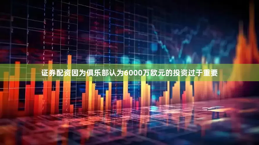 证券配资因为俱乐部认为6000万欧元的投资过于重要