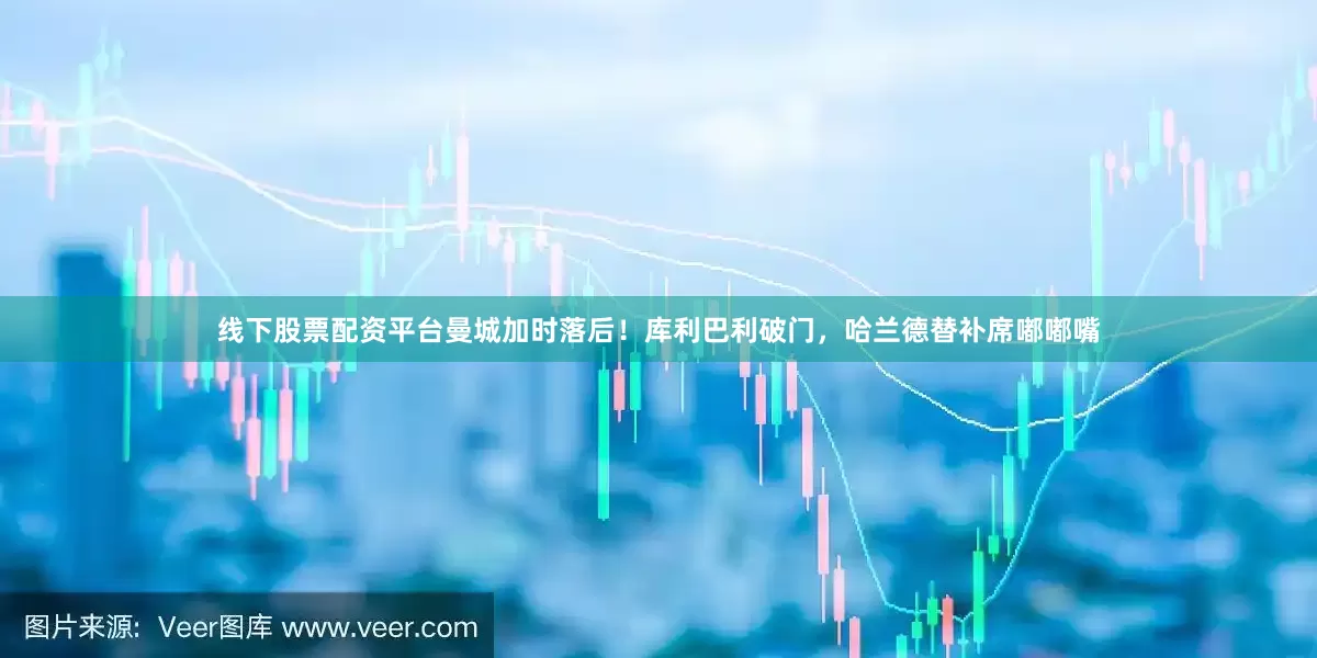 线下股票配资平台曼城加时落后！库利巴利破门，哈兰德替补席嘟嘟嘴