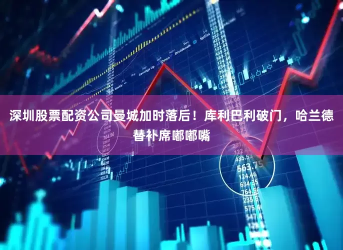 深圳股票配资公司曼城加时落后！库利巴利破门，哈兰德替补席嘟嘟嘴