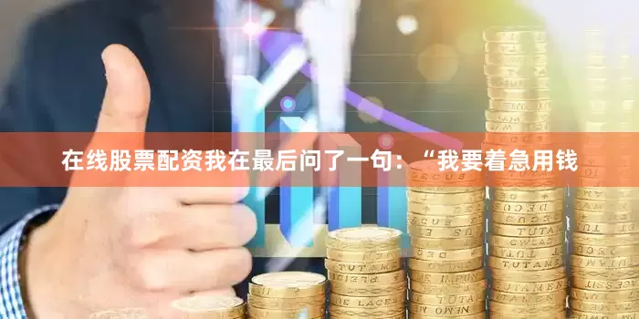 在线股票配资我在最后问了一句：“我要着急用钱