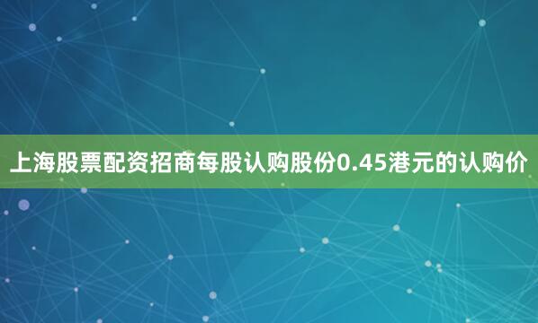 上海股票配资招商每股认购股份0.45港元的认购价