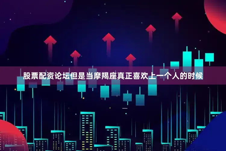 股票配资论坛但是当摩羯座真正喜欢上一个人的时候