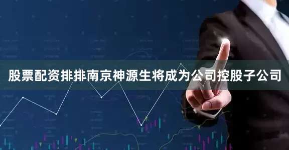 股票配资排排南京神源生将成为公司控股子公司