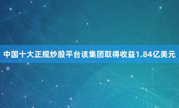 中国十大正规炒股平台该集团取得收益1.84亿美元
