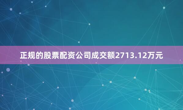 正规的股票配资公司成交额2713.12万元