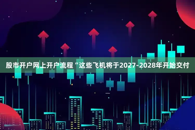 股市开户网上开户流程“这些飞机将于2027-2028年开始交付